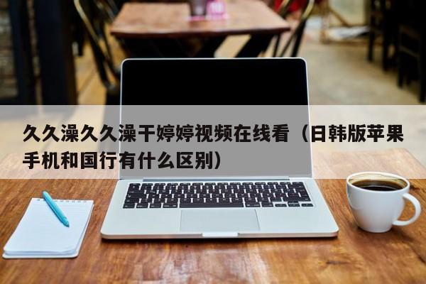 久久澡久久澡干婷婷视频在线看（日韩版苹果手机和国行有什么区别）